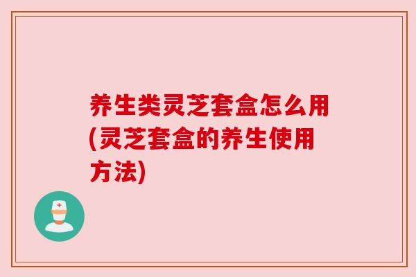 养生类灵芝套盒怎么用(灵芝套盒的养生使用方法) 养生类灵芝套盒怎么用(灵芝套盒的养生使用方法)