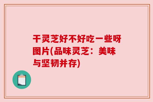 干灵芝好不好吃一些呀图片(品味灵芝:美味与坚韧并存) 干灵芝好不好吃一些呀图片(品味灵芝:美味与坚韧并存)