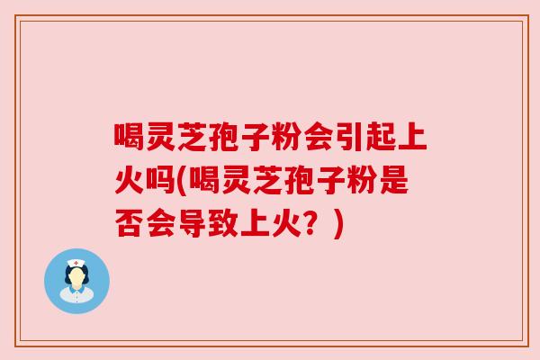 喝灵芝孢子粉会引起上火吗(喝灵芝孢子粉是否会导致上火?) 喝灵芝孢子粉会引起上火吗(喝灵芝孢子粉是否会导致上火?)