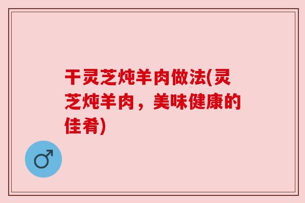 干灵芝炖羊肉做法(灵芝炖羊肉，美味健康的佳肴)