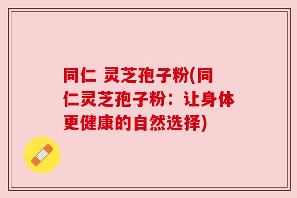 同仁 灵芝孢子粉(同仁灵芝孢子粉：让身体更健康的自然选择)