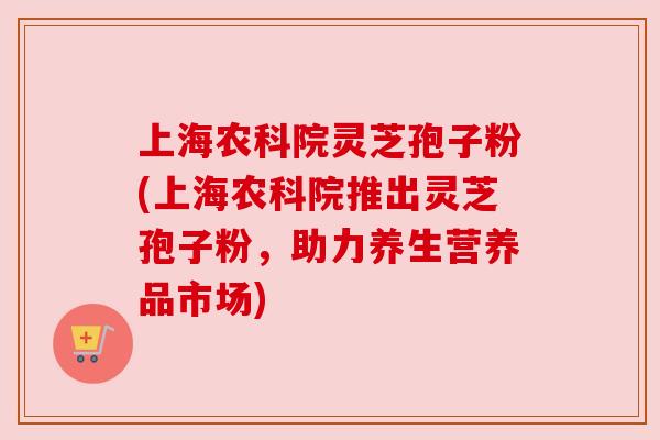 上海农科院灵芝孢子粉(上海农科院推出灵芝孢子粉,助力养生营养品市场) 上海农科院灵芝孢子粉(上海农科院推出灵芝孢子粉,助力养生营养品市场)