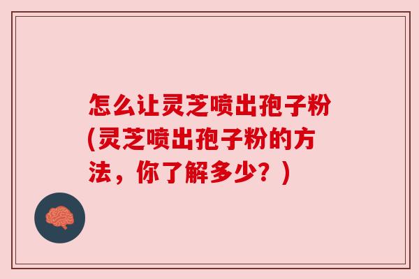 怎么让灵芝喷出孢子粉(灵芝喷出孢子粉的方法，你了解多少？)