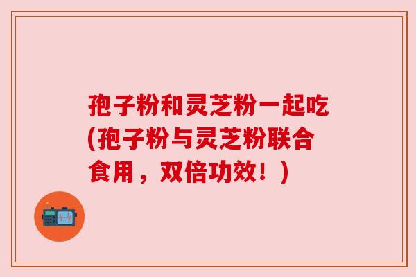 孢子粉和灵芝粉一起吃(孢子粉与灵芝粉联合食用,双倍功效!) 孢子粉和灵芝粉一起吃(孢子粉与灵芝粉联合食用,双倍功效!)