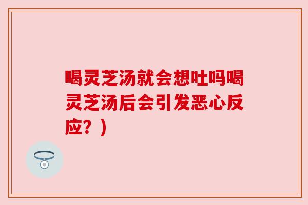 喝灵芝汤就会想吐吗喝灵芝汤后会引发恶心反应?) 喝灵芝汤就会想吐吗喝灵芝汤后会引发恶心反应?)