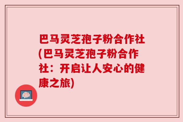 巴马灵芝孢子粉合作社(巴马灵芝孢子粉合作社:开启让人安心的健康之旅) 巴马灵芝孢子粉合作社(巴马灵芝孢子粉合作社:开启让人安心的健康之旅)