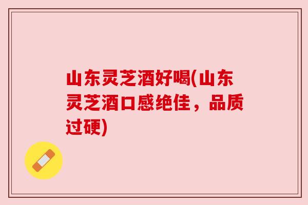 山东灵芝酒好喝(山东灵芝酒口感绝佳，品质过硬)