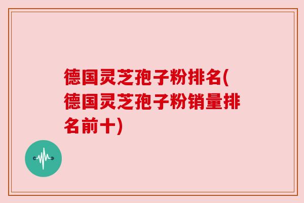 德国灵芝孢子粉排名(德国灵芝孢子粉销量排名前十) 德国灵芝孢子粉排名(德国灵芝孢子粉销量排名前十)