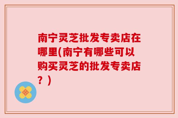 南宁灵芝批发专卖店在哪里(南宁有哪些可以购买灵芝的批发专卖店?) 南宁灵芝批发专卖店在哪里(南宁有哪些可以购买灵芝的批发专卖店?)