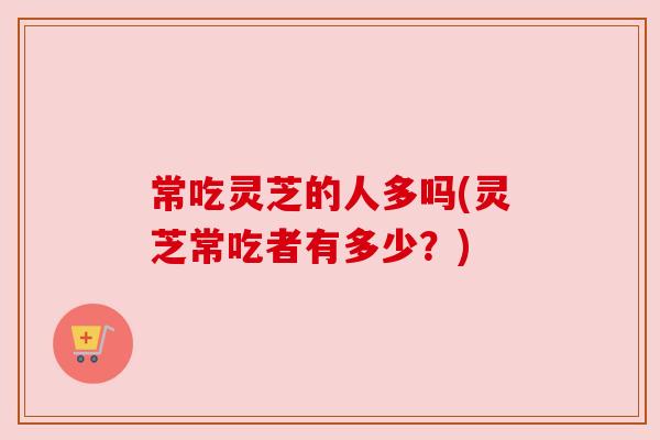 常吃灵芝的人多吗(灵芝常吃者有多少?) 常吃灵芝的人多吗(灵芝常吃者有多少?)