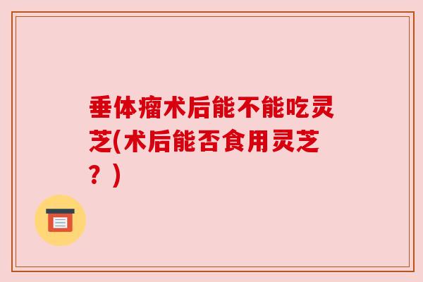垂体瘤术后能不能吃灵芝(术后能否食用灵芝?) 垂体瘤术后能不能吃灵芝(术后能否食用灵芝?)