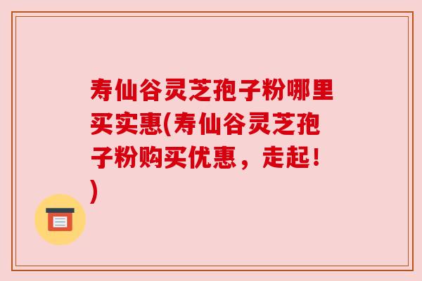 寿仙谷灵芝孢子粉哪里买实惠(寿仙谷灵芝孢子粉购买优惠,走起!) 寿仙谷灵芝孢子粉哪里买实惠(寿仙谷灵芝孢子粉购买优惠,走起!)