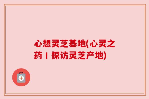心想灵芝基地(心灵之药丨探访灵芝产地) 心想灵芝基地(心灵之药丨探访灵芝产地)