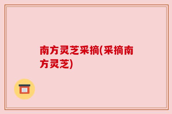 南方灵芝采摘(采摘南方灵芝) 南方灵芝采摘(采摘南方灵芝)