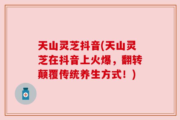 天山灵芝抖音(天山灵芝在抖音上火爆,翻转颠覆传统养生方式!) 天山灵芝抖音(天山灵芝在抖音上火爆,翻转颠覆传统养生方式!)