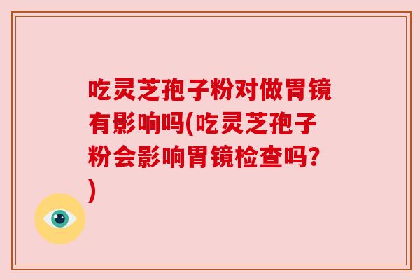 吃灵芝孢子粉对做胃镜有影响吗(吃灵芝孢子粉会影响胃镜检查吗?) 吃灵芝孢子粉对做胃镜有影响吗(吃灵芝孢子粉会影响胃镜检查吗?)