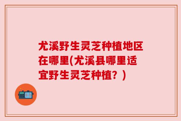 尤溪野生灵芝种植地区在哪里(尤溪县哪里适宜野生灵芝种植?) 尤溪野生灵芝种植地区在哪里(尤溪县哪里适宜野生灵芝种植?)