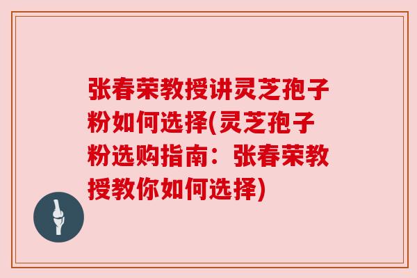 张春荣教授讲灵芝孢子粉如何选择(灵芝孢子粉选购指南:张春荣教授教你如何选择) 张春荣教授讲灵芝孢子粉如何选择(灵芝孢子粉选购指南:张春荣教授教你如何选择)