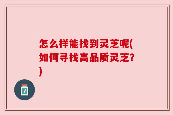 怎么样能找到灵芝呢(如何寻找高品质灵芝？)