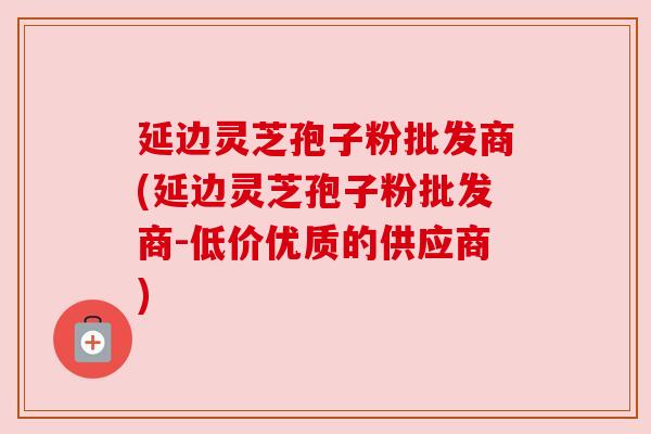 延边灵芝孢子粉批发商(延边灵芝孢子粉批发商-低价优质的供应商) 延边灵芝孢子粉批发商(延边灵芝孢子粉批发商-低价优质的供应商)