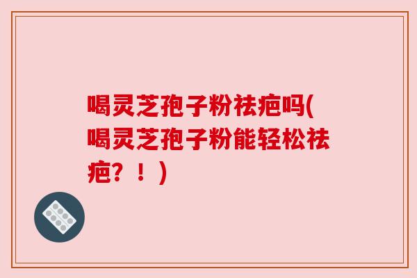 喝灵芝孢子粉祛疤吗(喝灵芝孢子粉能轻松祛疤?!) 喝灵芝孢子粉祛疤吗(喝灵芝孢子粉能轻松祛疤?!)