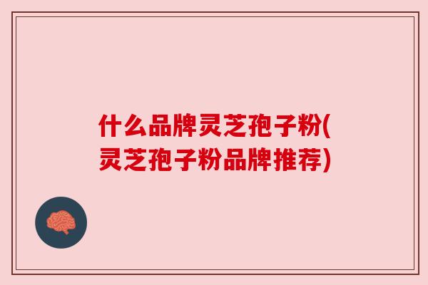 什么品牌灵芝孢子粉(灵芝孢子粉品牌推荐) 什么品牌灵芝孢子粉(灵芝孢子粉品牌推荐)