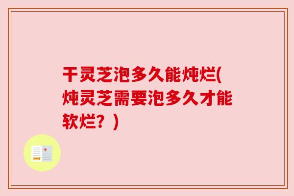 干灵芝泡多久能炖烂(炖灵芝需要泡多久才能软烂？)
