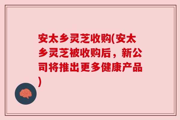 安太乡灵芝收购(安太乡灵芝被收购后，新公司将推出更多健康产品)