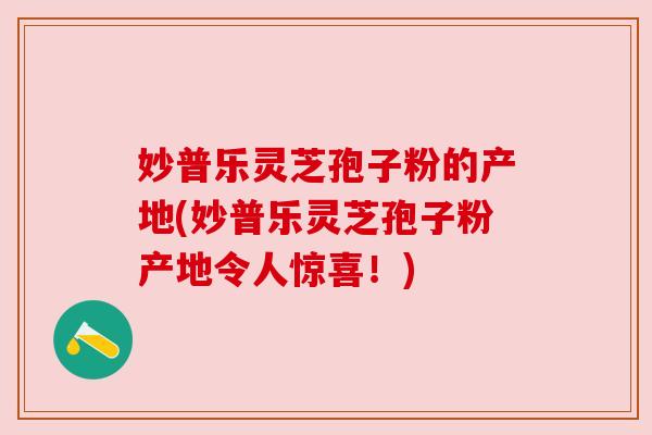 妙普乐灵芝孢子粉的产地(妙普乐灵芝孢子粉产地令人惊喜！)