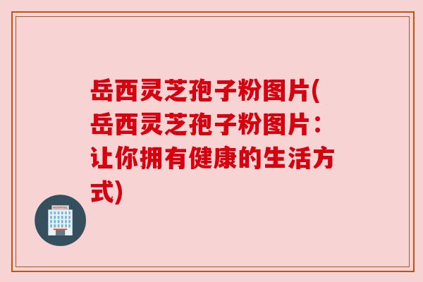 岳西灵芝孢子粉图片(岳西灵芝孢子粉图片:让你拥有健康的生活方式) 岳西灵芝孢子粉图片(岳西灵芝孢子粉图片:让你拥有健康的生活方式)