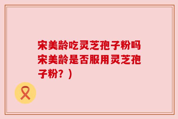 宋美龄吃灵芝孢子粉吗宋美龄是否服用灵芝孢子粉？)