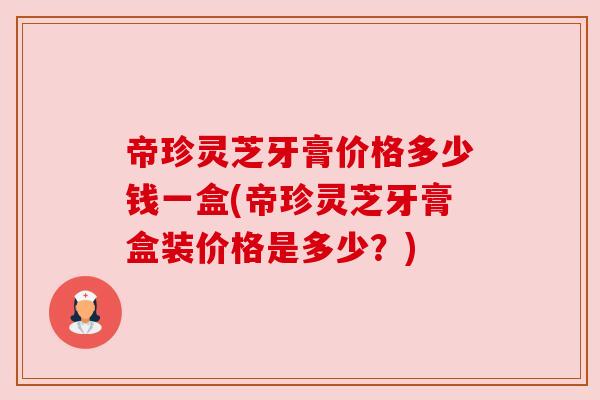 帝珍灵芝牙膏价格多少钱一盒(帝珍灵芝牙膏盒装价格是多少？)