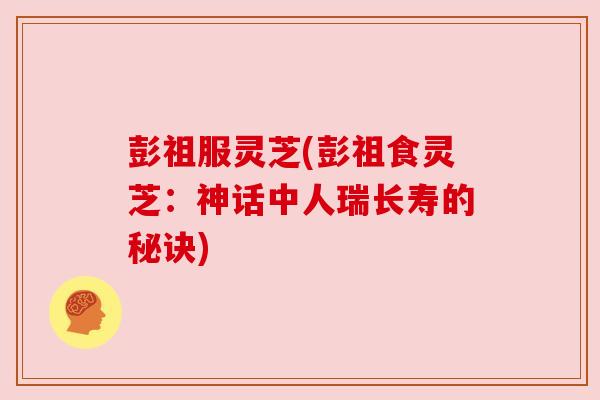 彭祖服灵芝(彭祖食灵芝:神话中人瑞长寿的秘诀) 彭祖服灵芝(彭祖食灵芝:神话中人瑞长寿的秘诀)