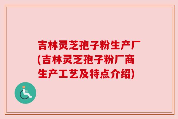 吉林灵芝孢子粉生产厂(吉林灵芝孢子粉厂商生产工艺及特点介绍)