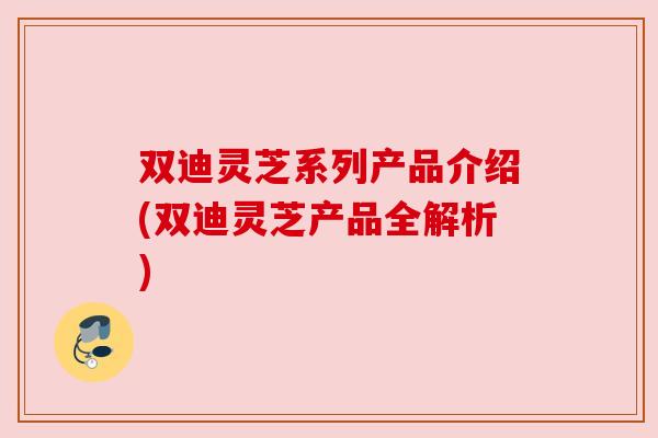 双迪灵芝系列产品介绍(双迪灵芝产品全解析) 双迪灵芝系列产品介绍(双迪灵芝产品全解析)