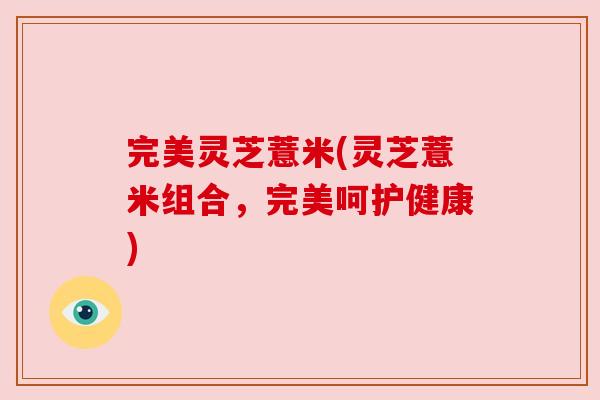 完美灵芝薏米(灵芝薏米组合,完美呵护健康) 完美灵芝薏米(灵芝薏米组合,完美呵护健康)