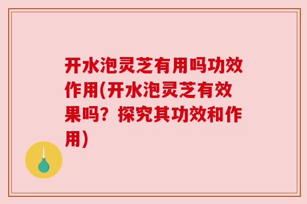 开水泡灵芝有用吗功效作用(开水泡灵芝有效果吗?探究其功效和作用) 开水泡灵芝有用吗功效作用(开水泡灵芝有效果吗?探究其功效和作用)