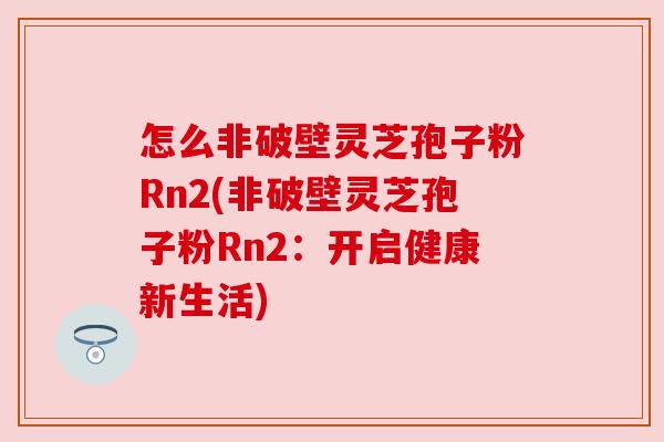 怎么非破壁灵芝孢子粉Rn2(非破壁灵芝孢子粉Rn2:开启健康新生活) 怎么非破壁灵芝孢子粉Rn2(非破壁灵芝孢子粉Rn2:开启健康新生活)