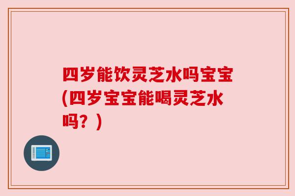 四岁能饮灵芝水吗宝宝(四岁宝宝能喝灵芝水吗？)