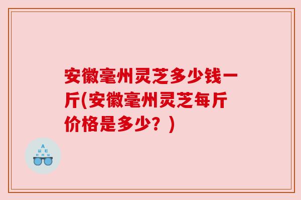 安徽毫州灵芝多少钱一斤(安徽毫州灵芝每斤价格是多少？)