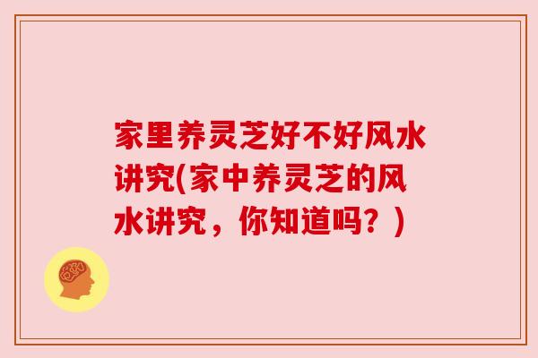 家里养灵芝好不好风水讲究(家中养灵芝的风水讲究，你知道吗？)