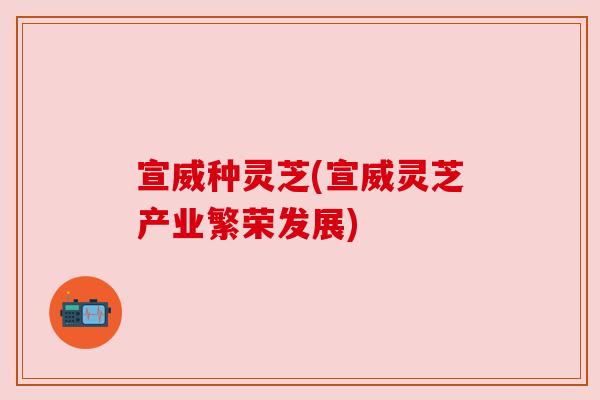 宣威种灵芝(宣威灵芝产业繁荣发展)