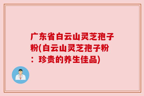广东省白云山灵芝孢子粉(白云山灵芝孢子粉:珍贵的养生佳品) 广东省白云山灵芝孢子粉(白云山灵芝孢子粉:珍贵的养生佳品)