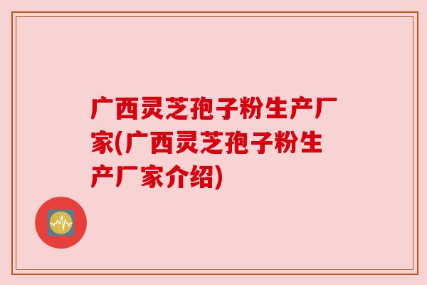 广西灵芝孢子粉生产厂家(广西灵芝孢子粉生产厂家介绍)