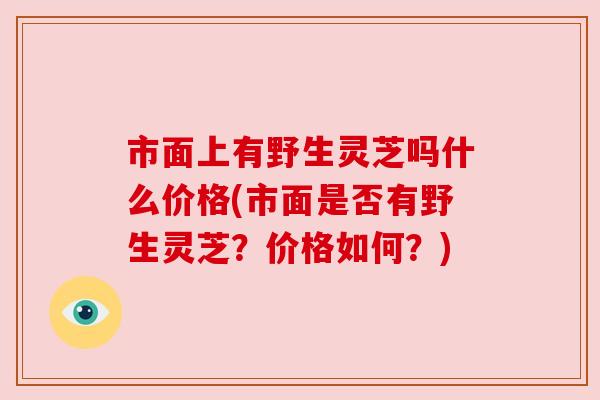 市面上有野生灵芝吗什么价格(市面是否有野生灵芝?价格如何?) 市面上有野生灵芝吗什么价格(市面是否有野生灵芝?价格如何?)