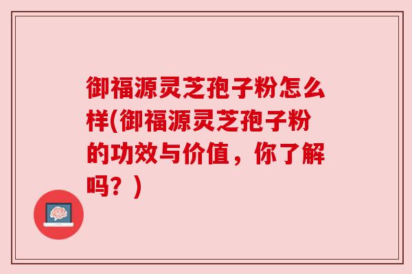 御福源灵芝孢子粉怎么样(御福源灵芝孢子粉的功效与价值，你了解吗？)