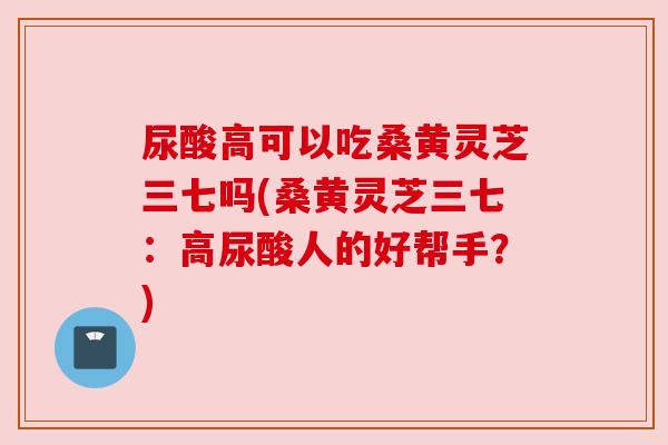 尿酸高可以吃桑黄灵芝三七吗(桑黄灵芝三七:高尿酸人的好帮手?) 尿酸高可以吃桑黄灵芝三七吗(桑黄灵芝三七:高尿酸人的好帮手?)