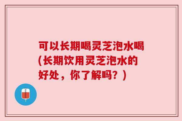 可以长期喝灵芝泡水喝(长期饮用灵芝泡水的好处,你了解吗?) 可以长期喝灵芝泡水喝(长期饮用灵芝泡水的好处,你了解吗?)