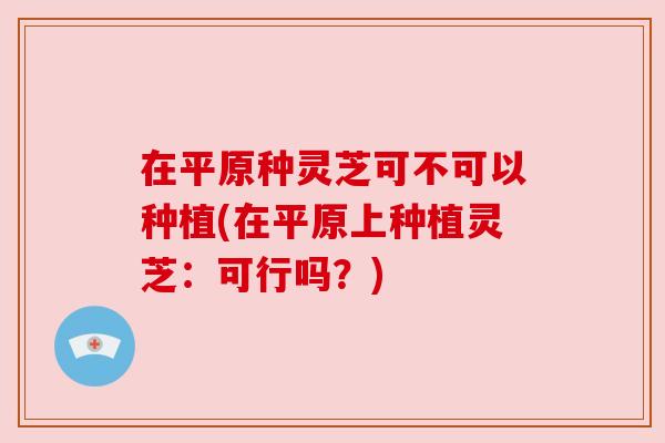 在平原种灵芝可不可以种植(在平原上种植灵芝:可行吗?) 在平原种灵芝可不可以种植(在平原上种植灵芝:可行吗?)