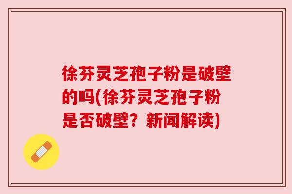徐芬灵芝孢子粉是破壁的吗(徐芬灵芝孢子粉是否破壁？新闻解读)